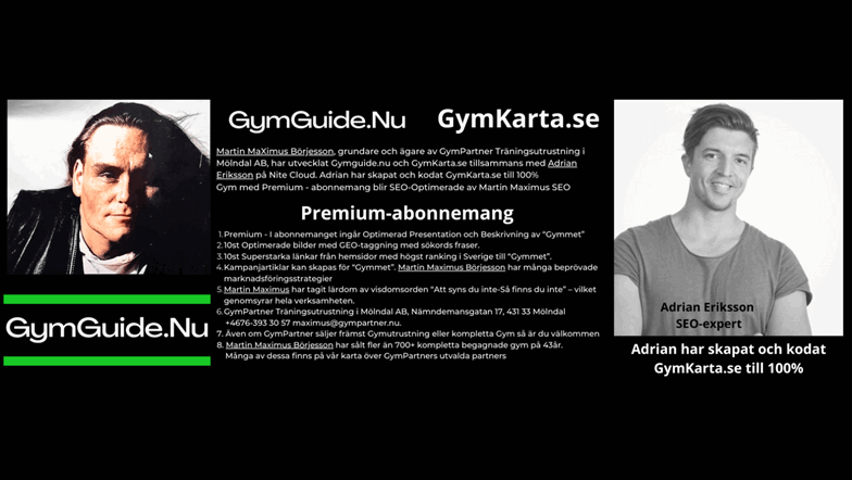 Enskilda Gym i Sverige syns väldigt lite på Google - Därför skapades Gymguiden med GymKarta.se  Martin MaXimus Börjesson, grundare och ägare av GymPartner Träningsutrustning i Mölndal AB, har utvecklat Gymguide.nu och GymKarta.se tillsammans med Adrian Eriksson på Nite Cloud.  Adrian har skapat och kodat GymKarta.se  till 100% och alla Gym med Premium - abonnemang blir SEO-Optimerade av Martin Maximus SEO - (Sökmotoroptimerade).  Premium - I abonnemanget ingår Optimerad Presentation och Beskrivning av “Gymmet” på GymKarta.se och GymGuide.nu.   10st Optimerade bilder med GEO-taggning med sökords fraser etc. .   10st Superstarka länkar till “Gymmet” med en Optimerad Presentation och Beskrivning.   4 st “Kampanjartiklar” kan skapas för “Gymmet”. Martin Maximus Börjesson har många beprövade marknadsföringsstrategier och affärsupplägg.   Martin Maximus har tagit lärdom av visdomsorden “Att syns du inte-Så finns du inte” – vilket genomsyrar hela verksamheten. Martin Maximus har varit företagare inom gymbranschen sedan 1979, då han startade sitt första gym. Genom åren har det blivit 47 stycken anläggningar.   GymPartner Träningsutrustning i Mölndal AB, Nämndemansgatan 17, 431 33 Mölndal+4676-393 30 57 maximus@gympartner.nu.   Även om GymPartner säljer främst Gymutrustning eller kompletta Gym så är du välkommen att prova i vår utställning på Nämndemansgatan 17 i Mölndal. 076-393 30 57, maximus@gympartner.nu.   Martin Maximus Börjesson har sålt fler än 700+ kompletta begagnade gym på 43 år. Många av dessa finns på vår karta över GymPartners utvalda partners